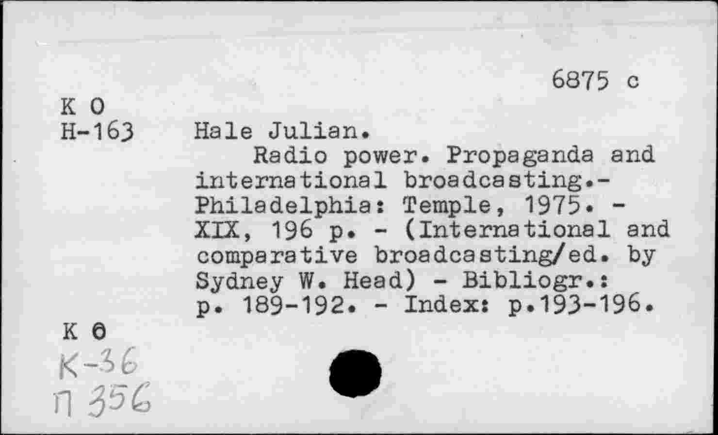 ﻿6875 c
K 0 H-163	Hale Julian. Radio power. Propaganda and international broadcasting.-Philadelphia: Temple, 1975» -XIX, 196 p. - (International and comparative broadcasting/ed. bySydney W. Head) - Bibliogr.: p. 189-192. - Index: p.193-196.
k e K-U	•